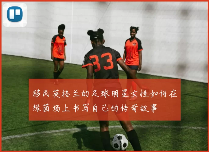 移民英格兰的足球明星女性如何在绿茵场上书写自己的传奇故事
