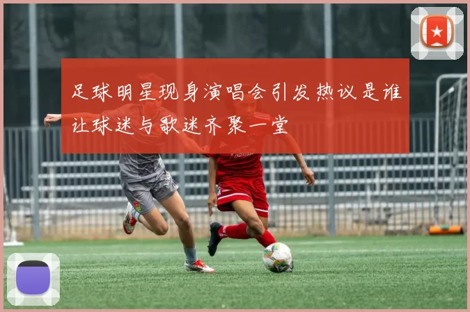 足球明星现身演唱会引发热议是谁让球迷与歌迷齐聚一堂