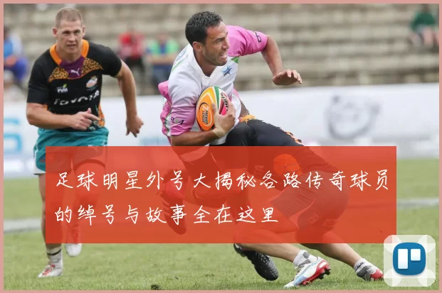 足球明星外号大揭秘各路传奇球员的绰号与故事全在这里