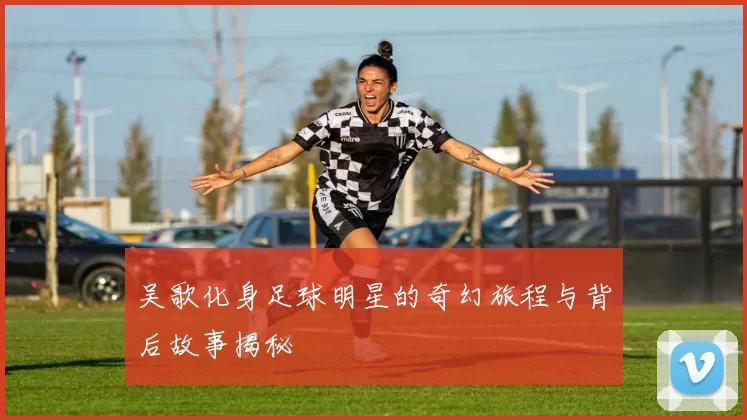 吴歌化身足球明星的奇幻旅程与背后故事揭秘