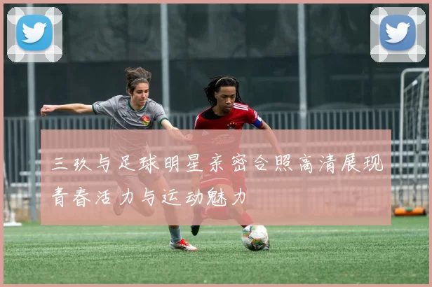 三玖与足球明星亲密合照高清展现青春活力与运动魅力