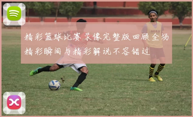 精彩篮球比赛录像完整版回顾全场精彩瞬间与精彩解说不容错过