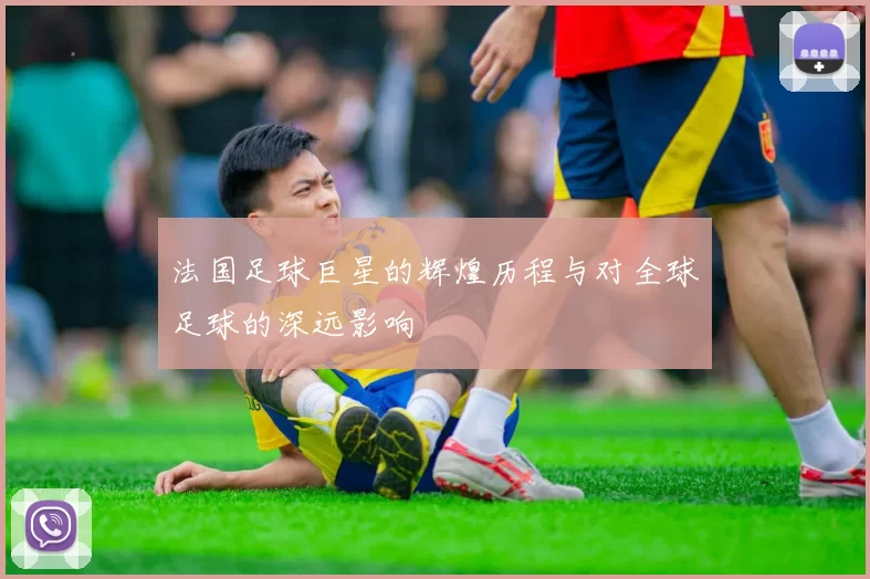 法国足球巨星的辉煌历程与对全球足球的深远影响