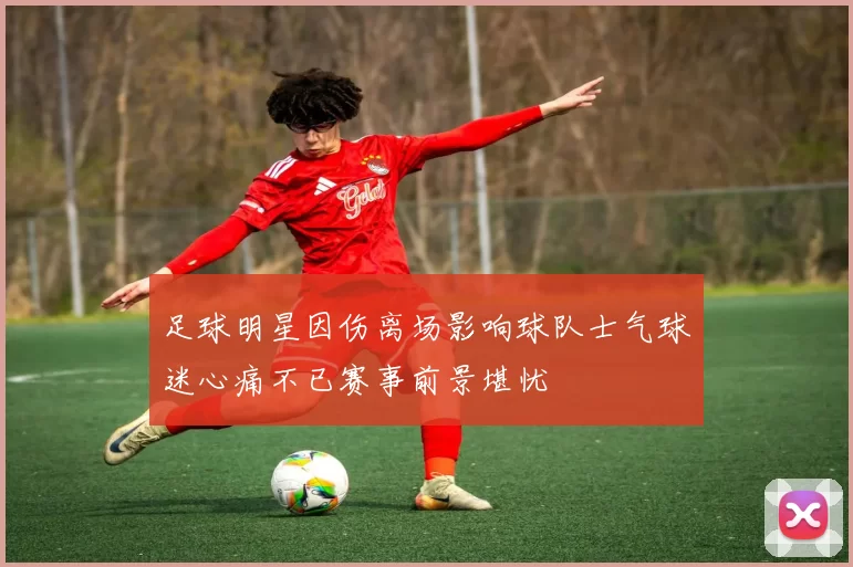 足球明星因伤离场影响球队士气球迷心痛不已赛事前景堪忧