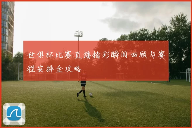 世俱杯比赛直播精彩瞬间回顾与赛程安排全攻略