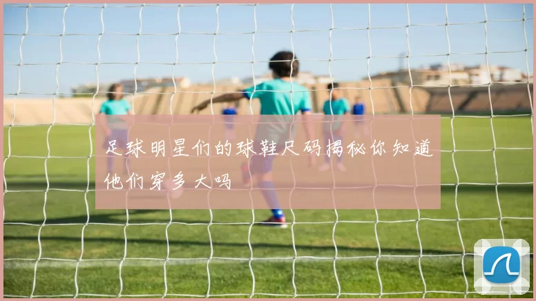 足球明星们的球鞋尺码揭秘你知道他们穿多大吗