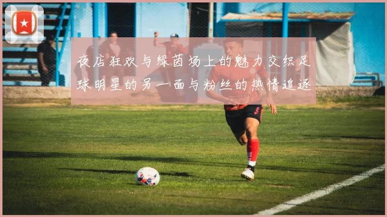 夜店狂欢与绿茵场上的魅力交织足球明星的另一面与粉丝的热情追逐
