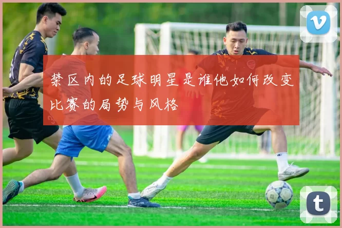 禁区内的足球明星是谁他如何改变比赛的局势与风格