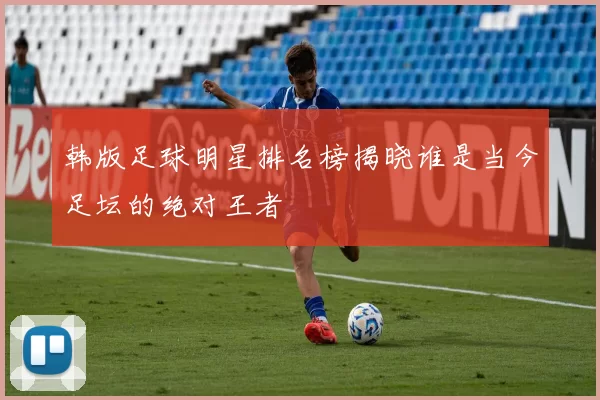 韩版足球明星排名榜揭晓谁是当今足坛的绝对王者
