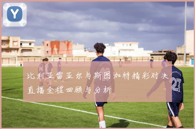 比利亚雷亚尔与斯图加特精彩对决直播全程回顾与分析