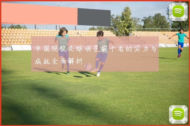 中国现役足球明星前十名的实力与成就全面解析