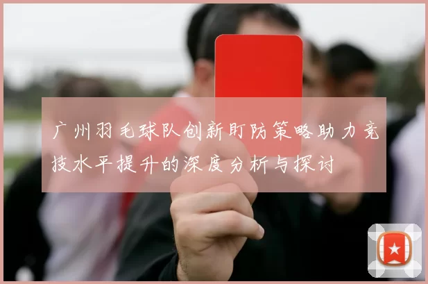 广州羽毛球队创新盯防策略助力竞技水平提升的深度分析与探讨