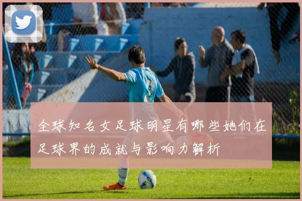 全球知名女足球明星有哪些她们在足球界的成就与影响力解析