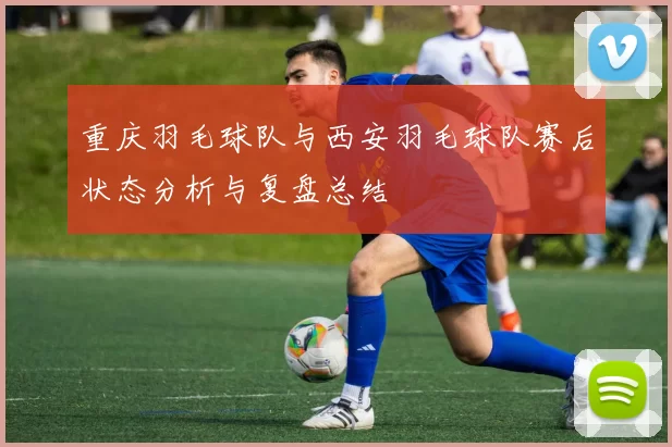 重庆羽毛球队与西安羽毛球队赛后状态分析与复盘总结