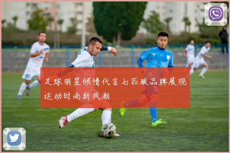 足球明星倾情代言七匹狼品牌展现运动时尚新风潮