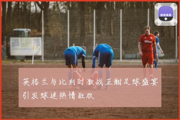 英格兰与比利时激战正酣足球盛宴引发球迷热情狂欢