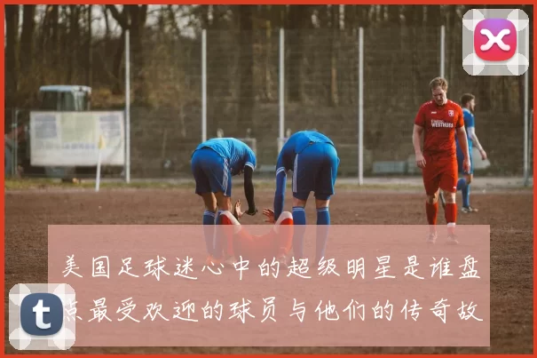 美国足球迷心中的超级明星是谁盘点最受欢迎的球员与他们的传奇故事