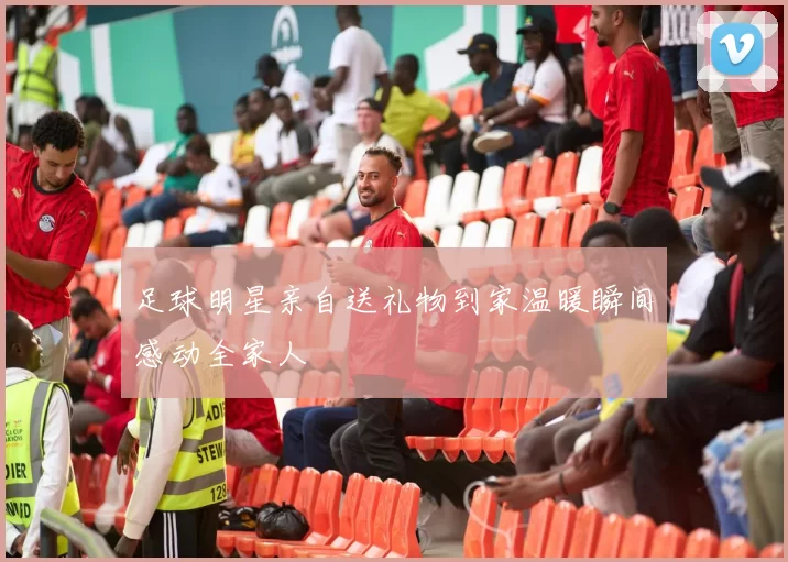足球明星亲自送礼物到家温暖瞬间感动全家人