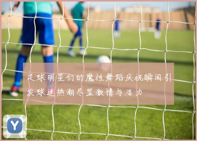足球明星们的魔性舞蹈庆祝瞬间引发球迷热潮尽显激情与活力