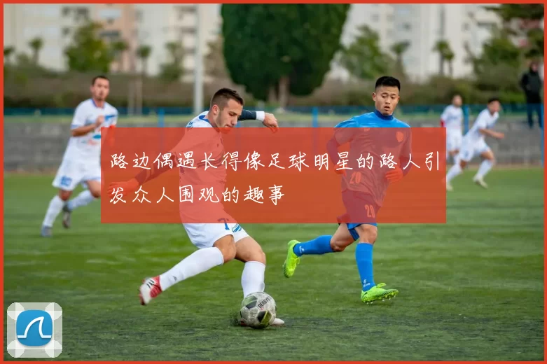 路边偶遇长得像足球明星的路人引发众人围观的趣事