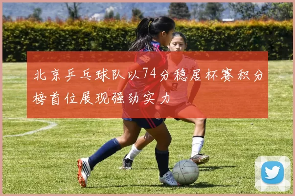 北京乒乓球队以74分稳居杯赛积分榜首位展现强劲实力