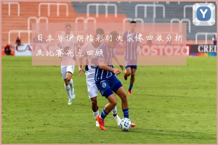 日本与伊朗精彩对决录像回放分析及比赛亮点回顾