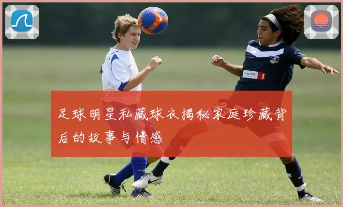 足球明星私藏球衣揭秘家庭珍藏背后的故事与情感