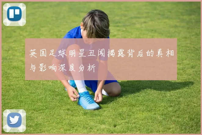 英国足球明星丑闻揭露背后的真相与影响深度分析