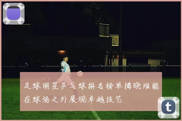 足球明星乒乓球排名榜单揭晓谁能在球场之外展现卓越技艺