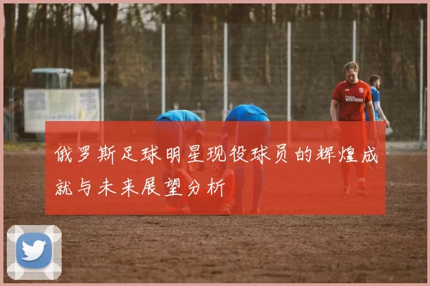 俄罗斯足球明星现役球员的辉煌成就与未来展望分析