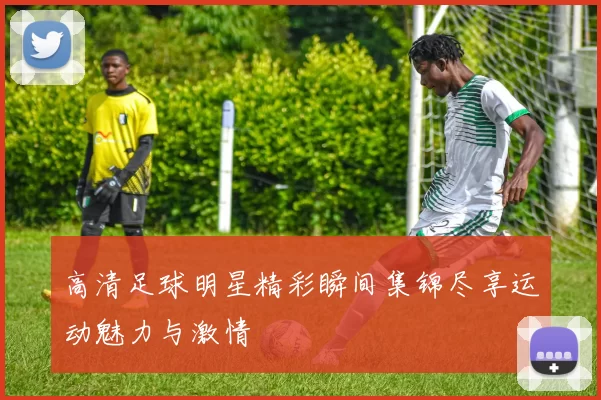 高清足球明星精彩瞬间集锦尽享运动魅力与激情