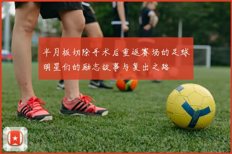 半月板切除手术后重返赛场的足球明星们的励志故事与复出之路