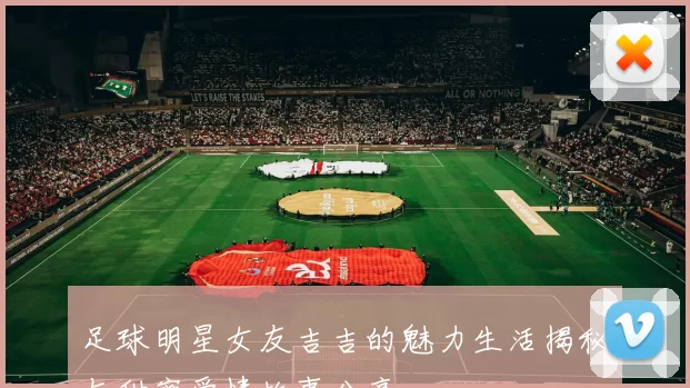 足球明星女友吉吉的魅力生活揭秘与甜蜜爱情故事分享