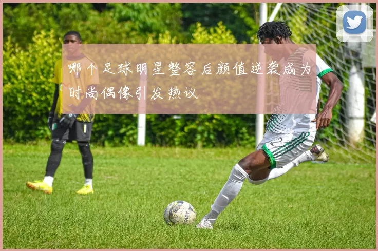 哪个足球明星整容后颜值逆袭成为时尚偶像引发热议