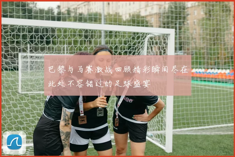 巴黎与马赛激战回顾精彩瞬间尽在此处不容错过的足球盛宴