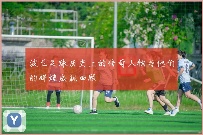 波兰足球历史上的传奇人物与他们的辉煌成就回顾