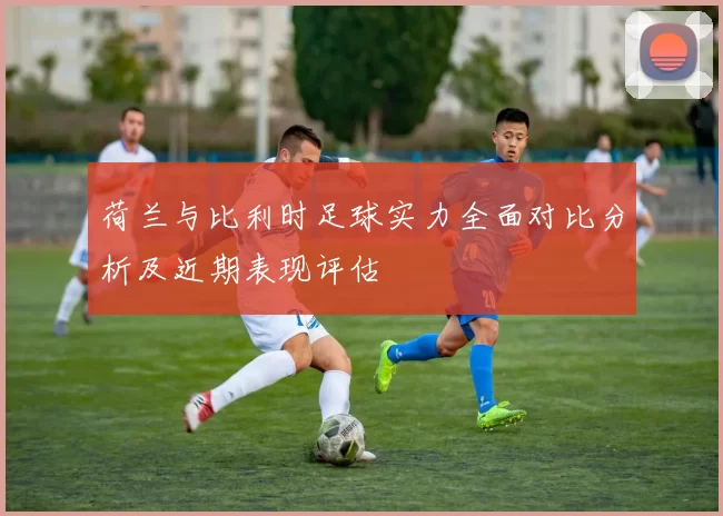 荷兰与比利时足球实力全面对比分析及近期表现评估