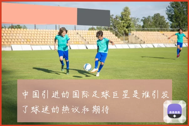 中国引进的国际足球巨星是谁引发了球迷的热议和期待