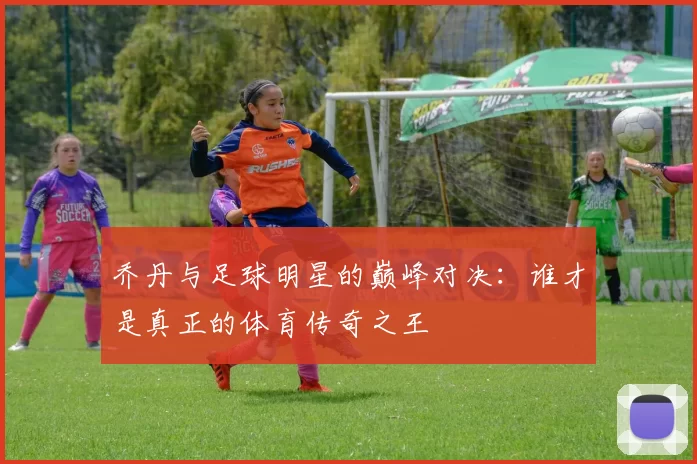 乔丹与足球明星的巅峰对决：谁才是真正的体育传奇之王