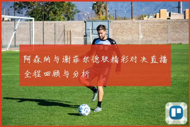 阿森纳与谢菲尔德联精彩对决直播全程回顾与分析