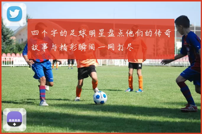 四个字的足球明星盘点他们的传奇故事与精彩瞬间一网打尽