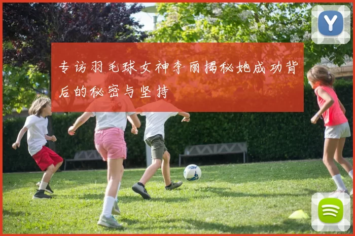 专访羽毛球女神李丽揭秘她成功背后的秘密与坚持