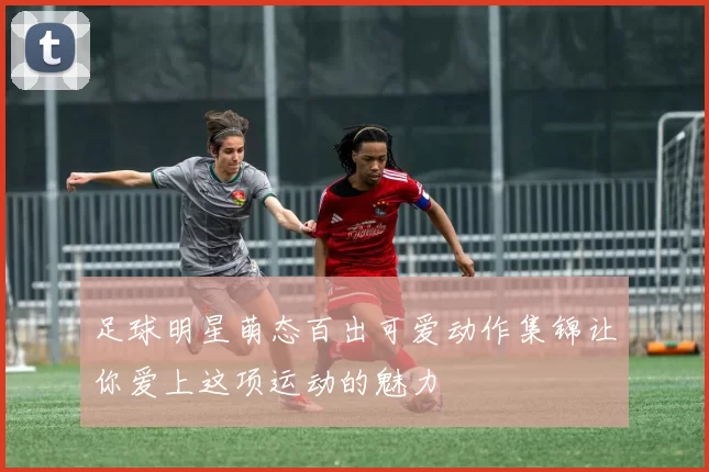 足球明星萌态百出可爱动作集锦让你爱上这项运动的魅力