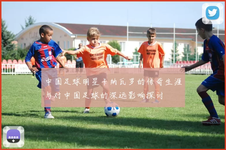 中国足球明星卡纳瓦罗的传奇生涯与对中国足球的深远影响探讨