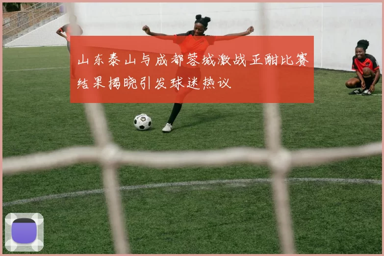 山东泰山与成都蓉城激战正酣比赛结果揭晓引发球迷热议
