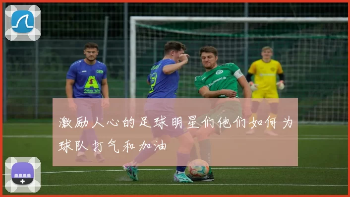 激励人心的足球明星们他们如何为球队打气和加油