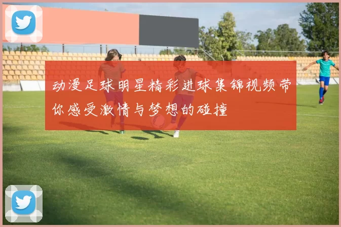动漫足球明星精彩进球集锦视频带你感受激情与梦想的碰撞