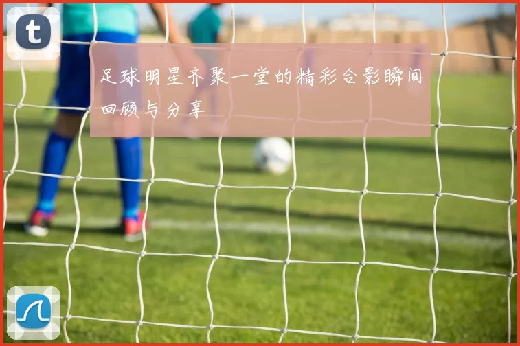 足球明星齐聚一堂的精彩合影瞬间回顾与分享