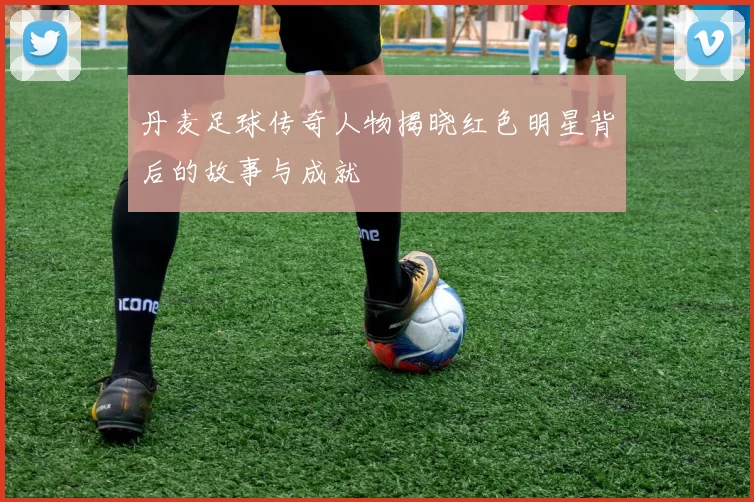 丹麦足球传奇人物揭晓红色明星背后的故事与成就