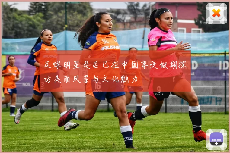 足球明星是否已在中国享受假期探访美丽风景与文化魅力